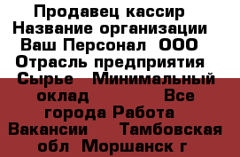 Продавец-кассир › Название организации ­ Ваш Персонал, ООО › Отрасль предприятия ­ Сырье › Минимальный оклад ­ 17 000 - Все города Работа » Вакансии   . Тамбовская обл.,Моршанск г.